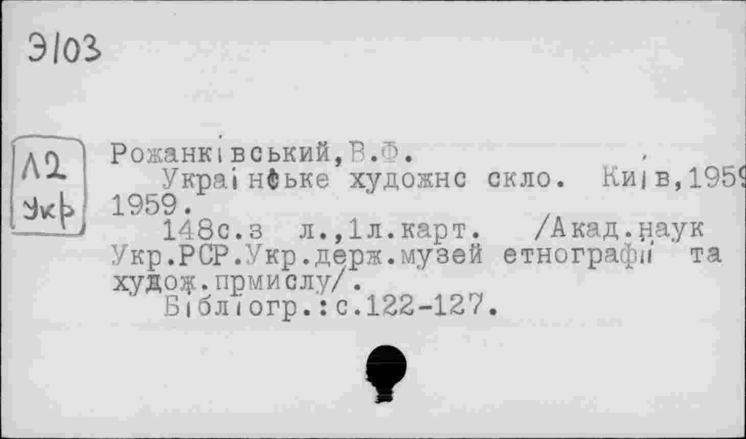 ﻿ЭЮ2>
ЛІ
14
Рожанківський,В.Ф.
Українське художнє скло. Киї в,19!
148с.з л.,1л.карт. /Акад.наук
Укр.PCP.Укр.держ.музей етнографії та худо^.прмислу/. '
Б і бліогр.:с.122-127.